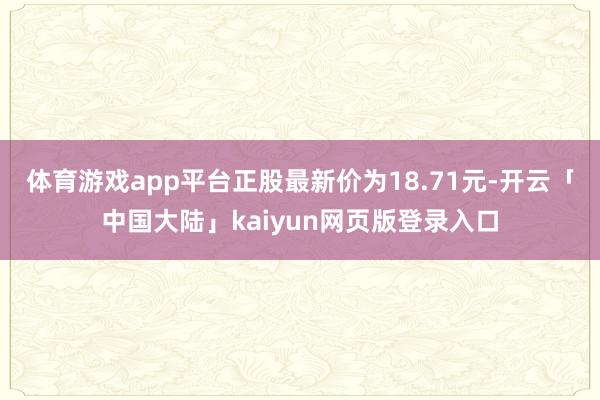 体育游戏app平台正股最新价为18.71元-开云「中国大陆」kaiyun网页版登录入口