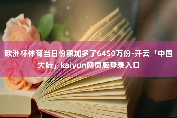 欧洲杯体育当日份额加多了6450万份-开云「中国大陆」kaiyun网页版登录入口