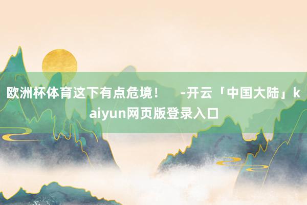 欧洲杯体育这下有点危境！    -开云「中国大陆」kaiyun网页版登录入口