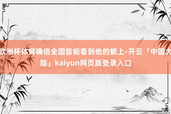 欧洲杯体育确信全国皆能看到他的朝上-开云「中国大陆」kaiyun网页版登录入口