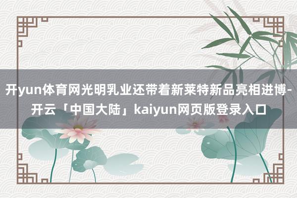 开yun体育网光明乳业还带着新莱特新品亮相进博-开云「中国大陆」kaiyun网页版登录入口